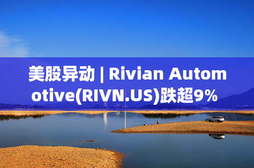 美股异动 | Rivian Automotive(RIVN.US)跌超9% 美银证券下调其评级至“卖出”