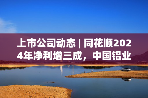 上市公司动态 | 同花顺2024年净利增三成，中国铝业董事长辞任，神州细胞2024年扭亏