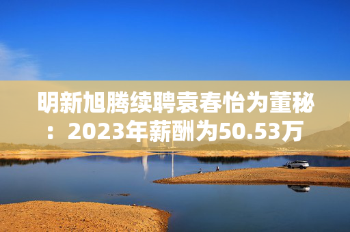 明新旭腾续聘袁春怡为董秘：2023年薪酬为50.53万 上任两年公司市值腰斩