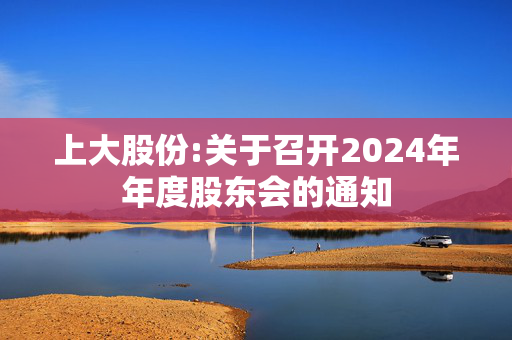 上大股份:关于召开2024年年度股东会的通知