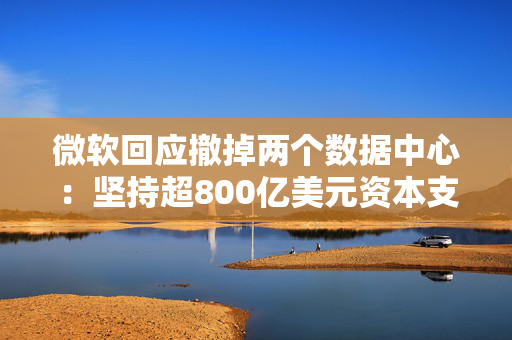 微软回应撤掉两个数据中心：坚持超800亿美元资本支出，但某些领域可能调整