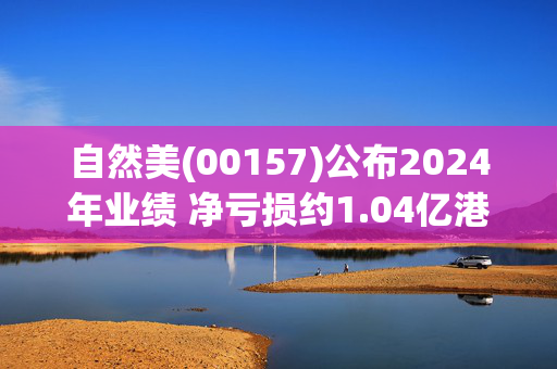 自然美(00157)公布2024年业绩 净亏损约1.04亿港元 同比扩大585.69%