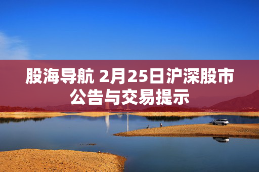 股海导航 2月25日沪深股市公告与交易提示