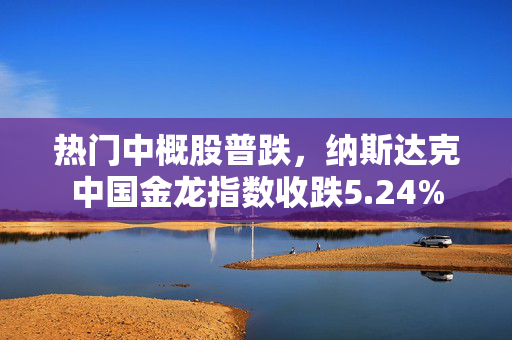 热门中概股普跌，纳斯达克中国金龙指数收跌5.24%