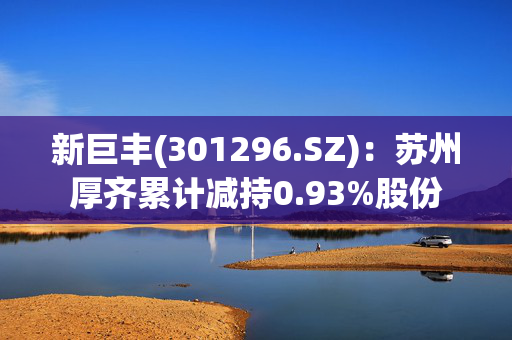 新巨丰(301296.SZ)：苏州厚齐累计减持0.93%股份