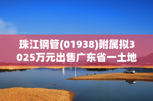 珠江钢管(01938)附属拟3025万元出售广东省一土地