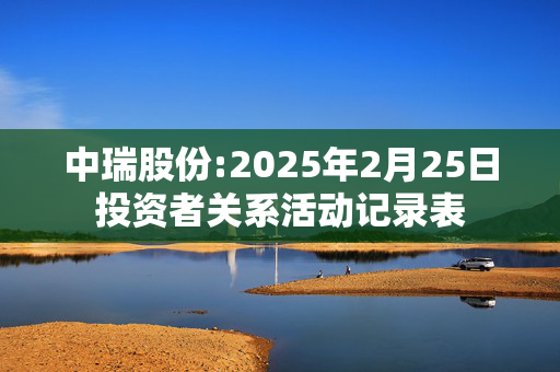 中瑞股份:2025年2月25日投资者关系活动记录表