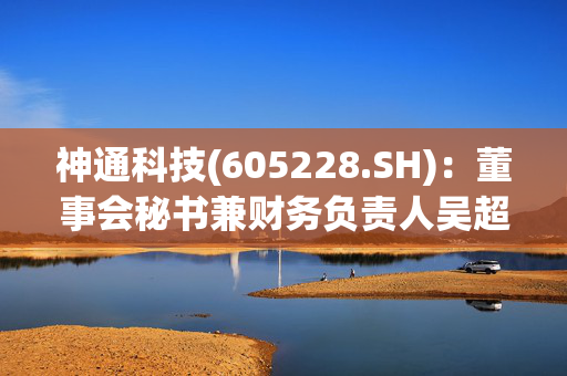 神通科技(605228.SH)：董事会秘书兼财务负责人吴超拟减持不超8.25万股