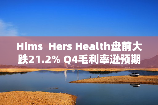 Hims  Hers Health盘前大跌21.2% Q4毛利率逊预期