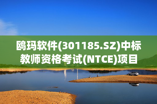 鸥玛软件(301185.SZ)中标教师资格考试(NTCE)项目答题卡扫描及网上评卷技术服务项目