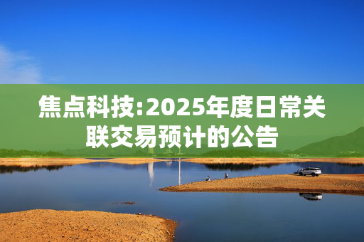 焦点科技:2025年度日常关联交易预计的公告