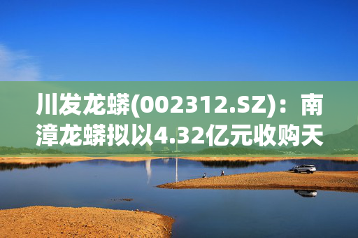 川发龙蟒(002312.SZ)：南漳龙蟒拟以4.32亿元收购天宝公司60%股份