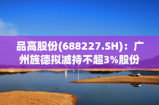 品高股份(688227.SH)：广州旌德拟减持不超3%股份