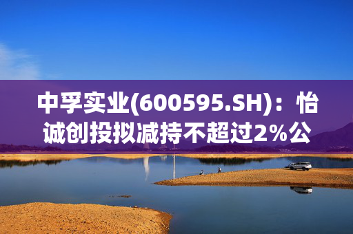 中孚实业(600595.SH)：怡诚创投拟减持不超过2%公司股份