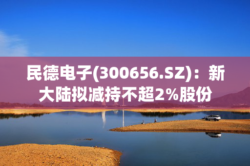 民德电子(300656.SZ)：新大陆拟减持不超2%股份