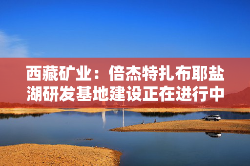 西藏矿业：倍杰特扎布耶盐湖研发基地建设正在进行中