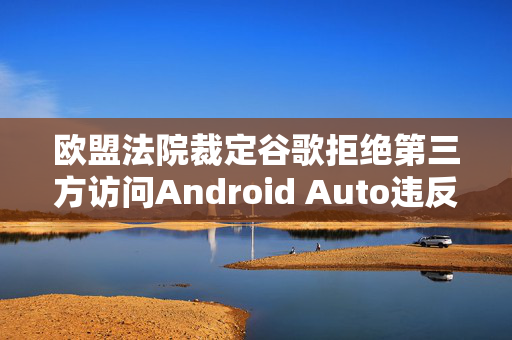 欧盟法院裁定谷歌拒绝第三方访问Android Auto违反竞争法