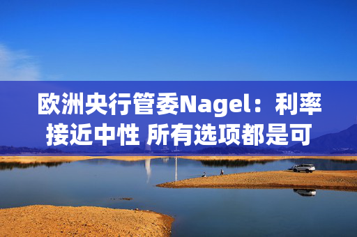 欧洲央行管委Nagel：利率接近中性 所有选项都是可能的