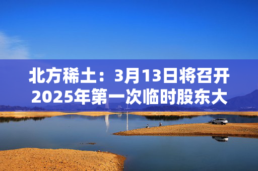 北方稀土：3月13日将召开2025年第一次临时股东大会