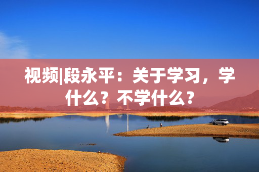 视频|段永平：关于学习，学什么？不学什么？