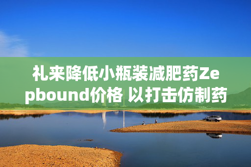 礼来降低小瓶装减肥药Zepbound价格 以打击仿制药