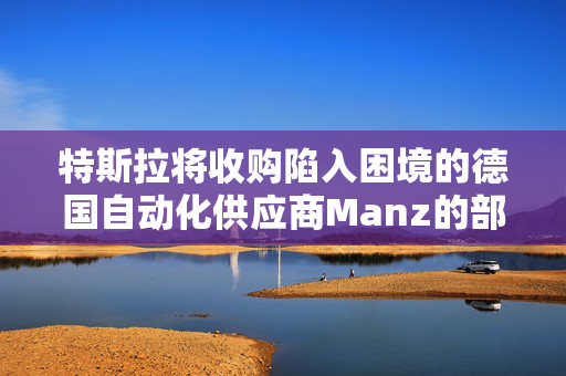 特斯拉将收购陷入困境的德国自动化供应商Manz的部分资产