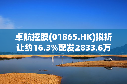 卓航控股(01865.HK)拟折让约16.3%配发2833.6万股 净筹561.7万港元