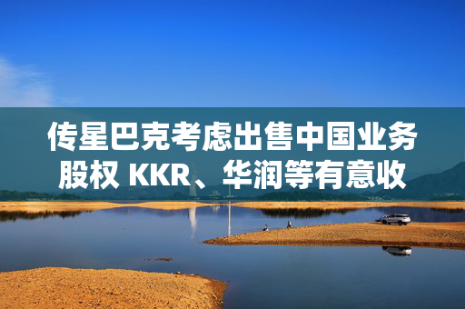 传星巴克考虑出售中国业务股权 KKR、华润等有意收购