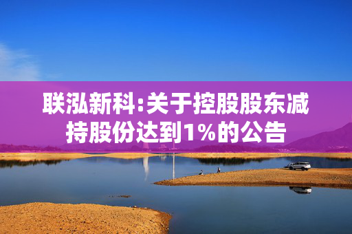 联泓新科:关于控股股东减持股份达到1%的公告