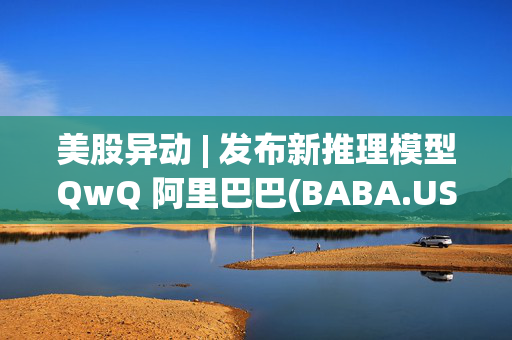 美股异动 | 发布新推理模型QwQ 阿里巴巴(BABA.US)逆势反弹近3%