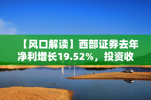 【风口解读】西部证券去年净利增长19.52%，投资收益等有较大增长