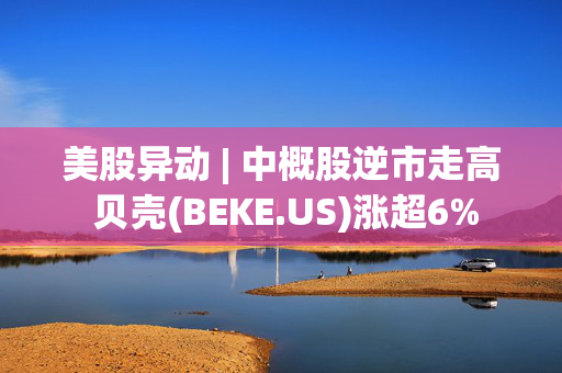 美股异动 | 中概股逆市走高 贝壳(BEKE.US)涨超6%