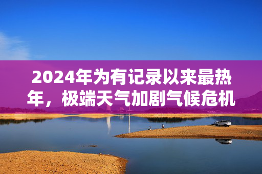 2024年为有记录以来最热年，极端天气加剧气候危机