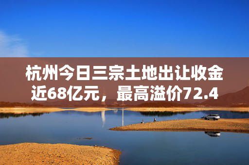 杭州今日三宗土地出让收金近68亿元，最高溢价72.48%