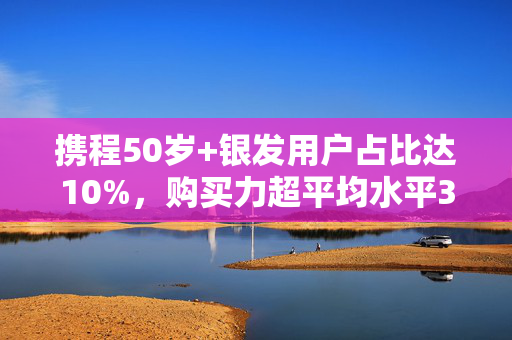 携程50岁+银发用户占比达10%，购买力超平均水平30%