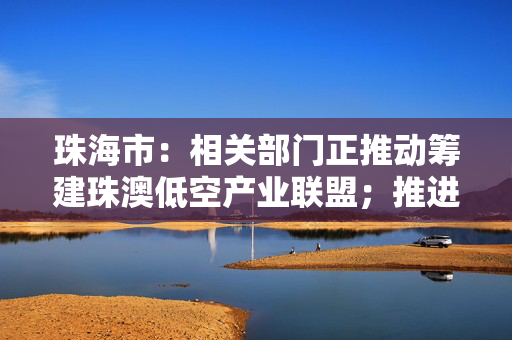 珠海市：相关部门正推动筹建珠澳低空产业联盟；推进城市空中交通管理试点申报