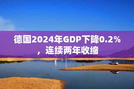 德国2024年GDP下降0.2%，连续两年收缩