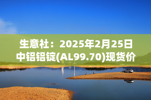 生意社：2025年2月25日中铝铝锭(AL99.70)现货价格下跌