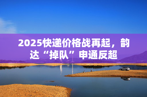 2025快递价格战再起，韵达“掉队”申通反超