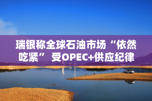 瑞银称全球石油市场“依然吃紧” 受OPEC+供应纪律影响