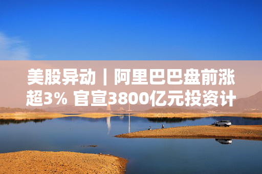 美股异动｜阿里巴巴盘前涨超3% 官宣3800亿元投资计划+发布新推理模型