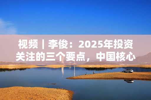 视频｜李俊：2025年投资关注的三个要点，中国核心资产、高股息和科技板块