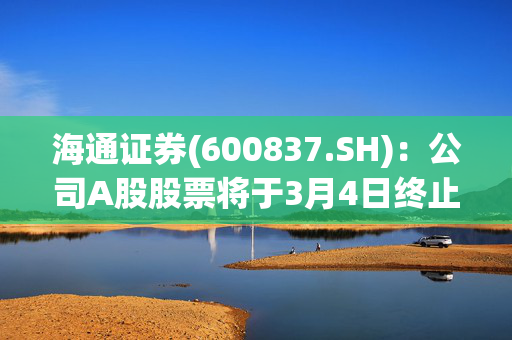 海通证券(600837.SH)：公司A股股票将于3月4日终止上市