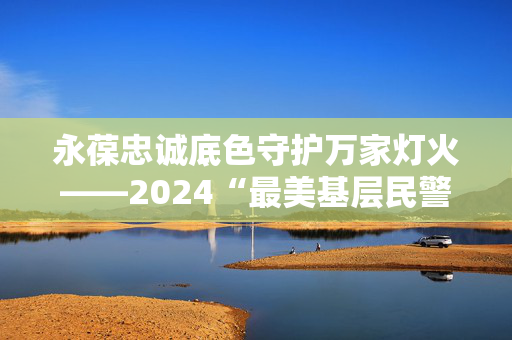 永葆忠诚底色守护万家灯火——2024“最美基层民警”群像（上）