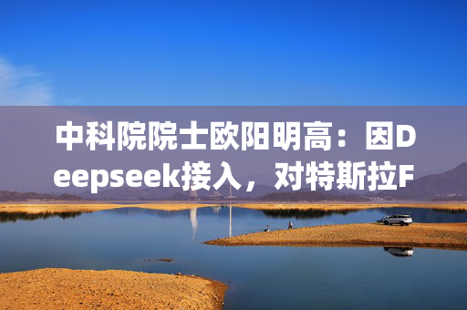 中科院院士欧阳明高：因Deepseek接入，对特斯拉FSD入华后国内企业智驾维持领先保持信心