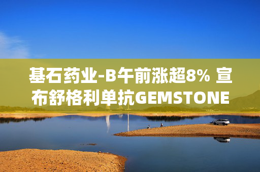 基石药业-B午前涨超8% 宣布舒格利单抗GEMSTONE-303研究数据在JAMA发表