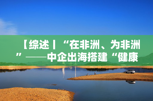 【综述丨“在非洲、为非洲”──中企出海搭建“健康丝绸之路”】