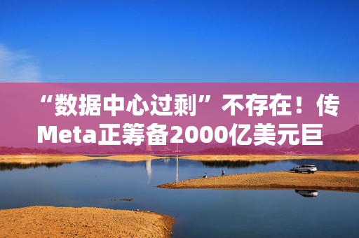 “数据中心过剩”不存在！传Meta正筹备2000亿美元巨型数据中心