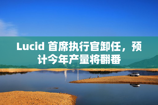 Lucid 首席执行官卸任，预计今年产量将翻番