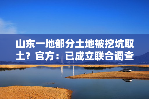 山东一地部分土地被挖坑取土？官方：已成立联合调查组全面调查核实